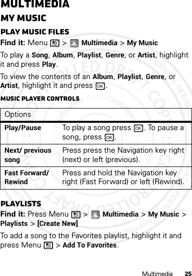 25MultimediaMultimediaMy MusicPlay music filesFind it: Menu  &gt; Multimedia &gt; My MusicTo p l a y  a Song, Album, Playlist, Genre, or Artist, highlight it and press Play.To view the contents of an Album, Playlist, Genre, or Artist, highlight it and press  . Music player controlsPlaylistsFind it: Press Menu  &gt; Multimedia &gt; My Music &gt; Playlists &gt; [Create New]To add a song to the Favorites playlist, highlight it and press Menu  &gt; Add To Favorites.OptionsPlay/PauseTo play a song press  . To pause a song, press  .Next/ previous songPress press the Navigation key right (next) or left (previous).Fast Forward/ RewindPress and hold the Navigation key right (Fast Forward) or left (Rewind).