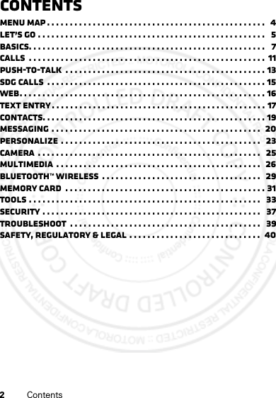 2ContentsContentsMenu map . . . . . . . . . . . . . . . . . . . . . . . . . . . . . . . . . . . . . . . . . . . . . . . .   4Let’s go . . . . . . . . . . . . . . . . . . . . . . . . . . . . . . . . . . . . . . . . . . . . . . . . . .   5Basics. . . . . . . . . . . . . . . . . . . . . . . . . . . . . . . . . . . . . . . . . . . . . . . . . . . .   7Calls  . . . . . . . . . . . . . . . . . . . . . . . . . . . . . . . . . . . . . . . . . . . . . . . . . . . .  11Push-to-Talk  . . . . . . . . . . . . . . . . . . . . . . . . . . . . . . . . . . . . . . . . . . . . 13SDG calls  . . . . . . . . . . . . . . . . . . . . . . . . . . . . . . . . . . . . . . . . . . . . . . . . 15Web. . . . . . . . . . . . . . . . . . . . . . . . . . . . . . . . . . . . . . . . . . . . . . . . . . . . . . 16Text entry . . . . . . . . . . . . . . . . . . . . . . . . . . . . . . . . . . . . . . . . . . . . . . . 17Contacts. . . . . . . . . . . . . . . . . . . . . . . . . . . . . . . . . . . . . . . . . . . . . . . . . 19Messaging . . . . . . . . . . . . . . . . . . . . . . . . . . . . . . . . . . . . . . . . . . . . . .  20Personalize . . . . . . . . . . . . . . . . . . . . . . . . . . . . . . . . . . . . . . . . . . . .   23Camera  . . . . . . . . . . . . . . . . . . . . . . . . . . . . . . . . . . . . . . . . . . . . . . . . .   25Multimedia  . . . . . . . . . . . . . . . . . . . . . . . . . . . . . . . . . . . . . . . . . . . . .  26Bluetooth™ wireless  . . . . . . . . . . . . . . . . . . . . . . . . . . . . . . . . . . .   29Memory Card  . . . . . . . . . . . . . . . . . . . . . . . . . . . . . . . . . . . . . . . . . . . . 31Tools . . . . . . . . . . . . . . . . . . . . . . . . . . . . . . . . . . . . . . . . . . . . . . . . . . .   33Security . . . . . . . . . . . . . . . . . . . . . . . . . . . . . . . . . . . . . . . . . . . . . . . .   37Troubleshoot  . . . . . . . . . . . . . . . . . . . . . . . . . . . . . . . . . . . . . . . . . .   39Safety, Regulatory &amp; Legal . . . . . . . . . . . . . . . . . . . . . . . . . . . . .  40