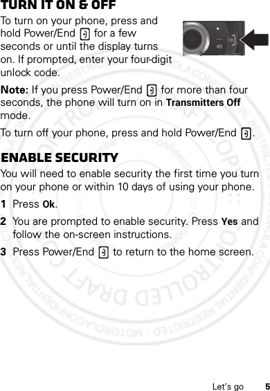 5Let’s goTurn it on &amp; offTo turn on your phone, press and hold Power/End  for a few seconds or until the display turns on. If prompted, enter your four-digit unlock code.Note: If you press Power/End  for more than four seconds, the phone will turn on in Transmitters Off mode.To turn off your phone, press and hold Power/End .Enable securityYou will need to enable security the first time you turn on your phone or within 10 days of using your phone.  1Press Ok.2You are prompted to enable security. Press Yes and follow the on-screen instructions.3Press Power/End  to return to the home screen.