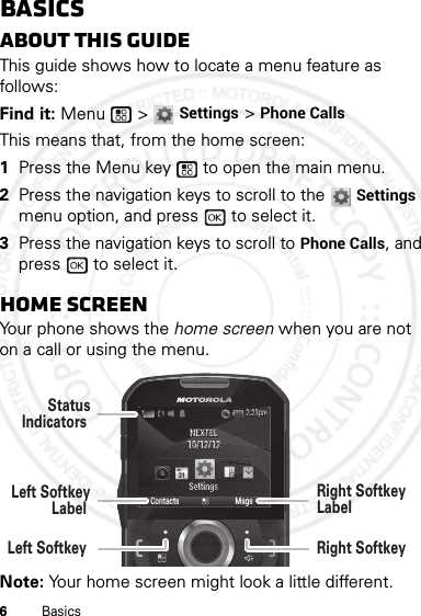 6BasicsBasicsAbout this guideThis guide shows how to locate a menu feature as follows:Find it: Menu  &gt; Settings &gt; Phone CallsThis means that, from the home screen:  1Press the Menu key  to open the main menu.2Press the navigation keys to scroll to the Settings menu option, and press   to select it.3Press the navigation keys to scroll to Phone Calls, and press   to select it.Home screenYour phone shows the home screen when you are not on a call or using the menu.Note: Your home screen might look a little different.NEXTELNEXTEL10/12/1210/12/12SettingsSettingsContacts Msgs2:21pm2:21pmLeft SoftkeyLabel StatusIndicators Left Softkey Right SoftkeyLabel Right Softkey 