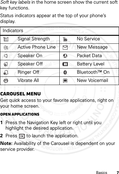 7BasicsSoft key labels in the home screen show the current soft key functions.Status indicators appear at the top of your phone’s display.Carousel menuGet quick access to your favorite applications, right on your home screen.Open applications  1Press the Navigation Key left or right until you highlight the desired application.2Press   to launch the application.Note: Availability of the Carousel is dependent on your service provider.IndicatorsSignal Strength No ServiceActive Phone Line New MessageSpeaker On Packet DataSpeaker Off Battery LevelRinger Off Bluetooth™ OnVibrate All New Voicemail