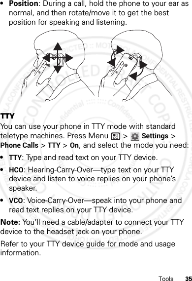 35Tools• Position: During a call, hold the phone to your ear as normal, and then rotate/move it to get the best position for speaking and listening.TTYYou can use your phone in TTY mode with standard teletype machines. Press Menu  &gt;Settings &gt; Phone Calls &gt;TTY &gt; On, and select the mode you need:•TTY: Type and read text on your TTY device.•HCO: Hearing-Carry-Over—type text on your TTY device and listen to voice replies on your phone’s speaker.•VCO: Voice-Carry-Over—speak into your phone and read text replies on your TTY device.Note: You’ll need a cable/adapter to connect your TTY device to the headset jack on your phone.Refer to your TTY device guide for mode and usage information.