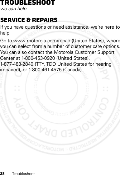 38 TroubleshootTroubleshootwe can helpService &amp; RepairsIf you have questions or need assistance, we&apos;re here to help.Go to www.motorola.com/repair (United States), where you can select from a number of customer care options. You can also contact the Motorola Customer Support Center at 1-800-453-0920 (United States), 1-877-483-2840 (TTY, TDD United States for hearing impaired), or 1-800-461-4575 (Canada).