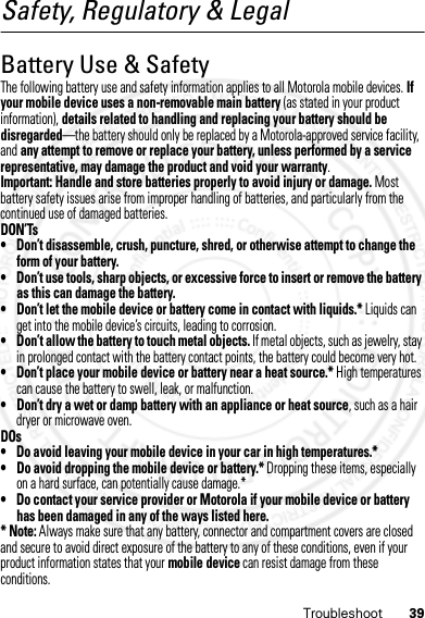 39TroubleshootSafety, Regulatory &amp; LegalBattery Use &amp; SafetyBattery Use &amp; Safet yThe following battery use and safety information applies to all Motorola mobile devices. If your mobile device uses a non-removable main battery (as stated in your product information), details related to handling and replacing your battery should be disregarded—the battery should only be replaced by a Motorola-approved service facility, and any attempt to remove or replace your battery, unless performed by a service representative, may damage the product and void your warranty.Important: Handle and store batteries properly to avoid injury or damage. Most battery safety issues arise from improper handling of batteries, and particularly from the continued use of damaged batteries.DON’Ts• Don’t disassemble, crush, puncture, shred, or otherwise attempt to change the form of your battery.• Don’t use tools, sharp objects, or excessive force to insert or remove the battery as this can damage the battery.• Don’t let the mobile device or battery come in contact with liquids.* Liquids can get into the mobile device’s circuits, leading to corrosion.• Don’t allow the battery to touch metal objects. If metal objects, such as jewelry, stay in prolonged contact with the battery contact points, the battery could become very hot.• Don’t place your mobile device or battery near a heat source.* High temperatures can cause the battery to swell, leak, or malfunction.• Don’t dry a wet or damp battery with an appliance or heat source, such as a hair dryer or microwave oven.DOs• Do avoid leaving your mobile device in your car in high temperatures.*• Do avoid dropping the mobile device or battery.* Dropping these items, especially on a hard surface, can potentially cause damage.*• Do contact your service provider or Motorola if your mobile device or battery has been damaged in any of the ways listed here.* Note: Always make sure that any battery, connector and compartment covers are closed and secure to avoid direct exposure of the battery to any of these conditions, even if your product information states that your mobile device can resist damage from these conditions.