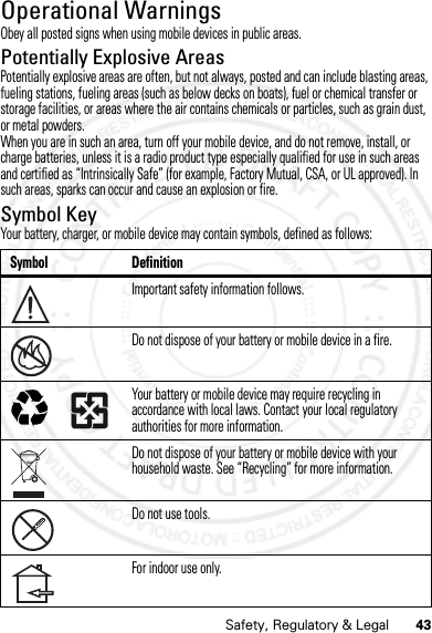 43Safety, Regulatory &amp; LegalOperational WarningsOperat ional Warni ngsObey all posted signs when using mobile devices in public areas.Potentially Explosive AreasPotentially explosive areas are often, but not always, posted and can include blasting areas, fueling stations, fueling areas (such as below decks on boats), fuel or chemical transfer or storage facilities, or areas where the air contains chemicals or particles, such as grain dust, or metal powders.When you are in such an area, turn off your mobile device, and do not remove, install, or charge batteries, unless it is a radio product type especially qualified for use in such areas and certified as “Intrinsically Safe” (for example, Factory Mutual, CSA, or UL approved). In such areas, sparks can occur and cause an explosion or fire.Symbol KeyYour battery, charger, or mobile device may contain symbols, defined as follows:Symbol DefinitionImportant safety information follows.Do not dispose of your battery or mobile device in a fire.Your battery or mobile device may require recycling in accordance with local laws. Contact your local regulatory authorities for more information.Do not dispose of your battery or mobile device with your household waste. See “Recycling” for more information.Do not use tools.For indoor use only.032374o032376o032375o