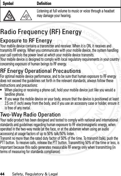 44 Safety, Regulatory &amp; LegalRadio Frequency (RF) EnergyRF EnergyExposure to RF EnergyYour mobile device contains a transmitter and receiver. When it is ON, it receives and transmits RF energy. When you communicate with your mobile device, the system handling your call controls the power level at which your mobile device transmits.Your mobile device is designed to comply with local regulatory requirements in your country concerning exposure of human beings to RF energy.RF Energy Operational PrecautionsFor optimal mobile device performance, and to be sure that human exposure to RF energy does not exceed the guidelines set forth in the relevant standards, always follow these instructions and precautions:•When placing or receiving a phone call, hold your mobile device just like you would a landline phone.•If you wear the mobile device on your body, ensure that the device is positioned at least 2.5 cm (1 inch) away from the body, and if you use an accessory case or holder, ensure it is free of any metal.Two-Way Radio OperationYour radio product has been designed and tested to comply with national and international standards and guidelines regarding human exposure to RF electromagnetic energy, when operated in the two-way mode (at the face, or at the abdomen when using an audio accessory) at usage factors of up to 50% talk/50% listen.Transmit no more than the rated duty factor of 50% of the time. To transmit (talk), push the PTT button. To receive calls, release the PTT button. Transmitting 50% of the time or less, is important because this radio generates measurable RF energy only when transmitting (in terms of measuring for standards compliance).Listening at full volume to music or voice through a headset may damage your hearing.Symbol Definition