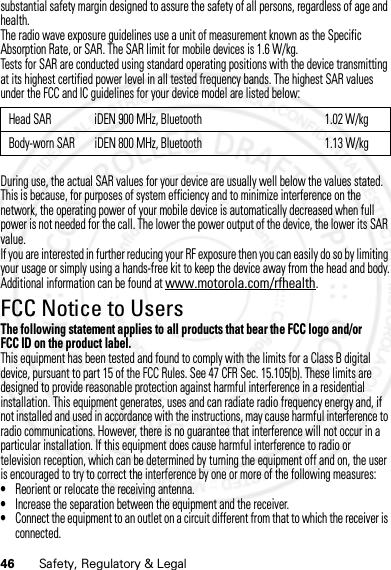 46 Safety, Regulatory &amp; Legalsubstantial safety margin designed to assure the safety of all persons, regardless of age and health.The radio wave exposure guidelines use a unit of measurement known as the Specific Absorption Rate, or SAR. The SAR limit for mobile devices is 1.6 W/kg.Tests for SAR are conducted using standard operating positions with the device transmitting at its highest certified power level in all tested frequency bands. The highest SAR values under the FCC and IC guidelines for your device model are listed below:During use, the actual SAR values for your device are usually well below the values stated. This is because, for purposes of system efficiency and to minimize interference on the network, the operating power of your mobile device is automatically decreased when full power is not needed for the call. The lower the power output of the device, the lower its SAR value.If you are interested in further reducing your RF exposure then you can easily do so by limiting your usage or simply using a hands-free kit to keep the device away from the head and body.Additional information can be found at www.motorola.com/rfhealth.FCC Notice to UsersFCC NoticeThe following statement applies to all products that bear the FCC logo and/or FCC ID on the product label.This equipment has been tested and found to comply with the limits for a Class B digital device, pursuant to part 15 of the FCC Rules. See 47 CFR Sec. 15.105(b). These limits are designed to provide reasonable protection against harmful interference in a residential installation. This equipment generates, uses and can radiate radio frequency energy and, if not installed and used in accordance with the instructions, may cause harmful interference to radio communications. However, there is no guarantee that interference will not occur in a particular installation. If this equipment does cause harmful interference to radio or television reception, which can be determined by turning the equipment off and on, the user is encouraged to try to correct the interference by one or more of the following measures:•Reorient or relocate the receiving antenna.•Increase the separation between the equipment and the receiver.•Connect the equipment to an outlet on a circuit different from that to which the receiver is connected.Head SAR iDEN 900 MHz, Bluetooth 1.02 W/kgBody-worn SAR iDEN 800 MHz, Bluetooth 1.13 W/kg