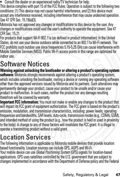 47Safety, Regulatory &amp; Legal•Consult the dealer or an experienced radio/TV technician for help.This device complies with part 15 of the FCC Rules. Operation is subject to the following two conditions: (1) This device may not cause harmful interference, and (2) this device must accept any interference received, including interference that may cause undesired operation. See 47 CFR Sec. 15.19(a)(3).Motorola has not approved any changes or modifications to this device by the user. Any changes or modifications could void the user’s authority to operate the equipment. See 47 CFR Sec. 15.21.For products that support Wi-Fi 802.11a (as defined in product information): In the United States, do not use your device outdoors while connected to an 802.11a Wi-Fi network. The FCC prohibits such outdoor use since frequencies 5.15-5.25 GHz can cause interference with Mobile Satellite Services (MSS). Public Wi-Fi access points in this range are optimized for indoor use.Software NoticesSoftware Not icesWarning against unlocking the bootloader or altering a product&apos;s operating system software: Motorola strongly recommends against altering a product&apos;s operating system, which includes unlocking the bootloader, rooting a device or running any operating software other than the approved versions issued by Motorola and its partners. Such alterations may permanently damage your product, cause your product to be unsafe and/or cause your product to malfunction. In such cases, neither the product nor any damage resulting therefrom will be covered by warranty.Important FCC information: You must not make or enable any changes to the product that will impact its FCC grant of equipment authorization. The FCC grant is based on the product&apos;s emission, modulation, and transmission characteristics, including: power levels, operating frequencies and bandwidths, SAR levels, duty-cycle, transmission modes (e.g., CDMA, GSM), and intended method of using the product (e.g., how the product is held or used in proximity to the body). A change to any of these factors will invalidate the FCC grant. It is illegal to operate a transmitting product without a valid grant.Location ServicesLocati onThe following information is applicable to Motorola mobile devices that provide location based functionality. Location sources can include GPS, AGPS and Wi-Fi.Your mobile device can use Global Positioning System (GPS) signals for location-based applications. GPS uses satellites controlled by the U.S. government that are subject to changes implemented in accordance with the Department of Defense policy and the Federal 