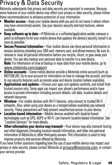 49Safety, Regulatory &amp; LegalPrivacy &amp; Data SecurityPrivacy &amp; Data SecurityMotorola understands that privacy and data security are important to everyone. Because some features of your mobile device may affect your privacy or data security, please follow these recommendations to enhance protection of your information:• Monitor access—Keep your mobile device with you and do not leave it where others may have unmonitored access. Use your device’s security and lock features, where available.• Keep software up to date—If Motorola or a software/application vendor releases a patch or software fix for your mobile device that updates the device’s security, install it as soon as possible.• Secure Personal Information—Your mobile device can store personal information in various locations including your SIM card, memory card, and phone memory. Be sure to remove or clear all personal information before you recycle, return, or give away your device. You can also backup your personal data to transfer to a new device.Note: For information on how to backup or wipe data from your mobile device, go to www.motorola.com/support• Online accounts—Some mobile devices provide a Motorola online account (such as MOTOBLUR). Go to your account for information on how to manage the account, and how to use security features such as remote wipe and device location (where available).• Applications and updates—Choose your apps and updates carefully, and install from trusted sources only. Some apps can impact your phone’s performance and/or have access to private information including account details, call data, location details and network resources.•Wireless—For mobile devices with Wi-Fi features, only connect to trusted Wi-Fi networks. Also, when using your device as a hotspot (where available) use network security. These precautions will help prevent unauthorized access to your device.• Location-based information—Mobile devices enabled with location based technologies such as GPS, AGPS or Wi-Fi, can transmit location-based information. See “Location Services” for more details.• Other information your device may transmit—Your device may also transmit testing and other diagnostic (including location-based) information, and other non-personal information to Motorola or other third-party servers. This information is used to help improve products and services offered by Motorola.If you have further questions regarding how the use of your mobile device may impact your privacy or data security, please contact Motorola at privacy@motorola.com, or contact your service provider.