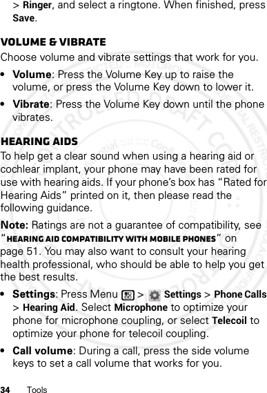 34 Tools&gt; Ringer, and select a ringtone. When finished, press Save.Volume &amp; vibrateChoose volume and vibrate settings that work for you.• Volume: Press the Volume Key up to raise the volume, or press the Volume Key down to lower it.• Vibrate: Press the Volume Key down until the phone vibrates.Hearing aidsTo help get a clear sound when using a hearing aid or cochlear implant, your phone may have been rated for use with hearing aids. If your phone’s box has “Rated for Hearing Aids” printed on it, then please read the following guidance.Note: Ratings are not a guarantee of compatibility, see “Hearing Aid Compatibility with Mobile Phones” on page 51. You may also want to consult your hearing health professional, who should be able to help you get the best results.• Settings: Press Menu  &gt;Settings &gt;Phone Calls &gt;Hearing Aid. Select Microphone to optimize your phone for microphone coupling, or select Telecoil to optimize your phone for telecoil coupling.•Call volume: During a call, press the side volume keys to set a call volume that works for you.