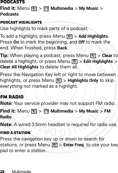 26 MultimediaPodcastsFind it: Menu  &gt; Multimedia &gt; My Music &gt; PodcastsPodcast HighlightsUse highlights to mark parts of a podcast. To add a highlight, press Menu  &gt; Add Highlights. Press On to mark the beginning, and Off to mark the end. When finished, press Back.Tip: When playing a podcast, press Menu  &gt; Clear to delete a highlight, or press Menu  &gt; Edit Highlights &gt; Clear All Highlights to delete them all.Press the Navigation Key left or right to move between highlights, or press Menu  &gt; Highlights Only to skip everything not marked as a highlight.FM radioNote: Your service provider may not support FM radio.Find it: Menu  &gt; Multimedia &gt; My Music &gt; FM RadioNote: A wired 3.5mm headset is required for radio use.Find a stationPress the navigation key up or down to search for stations, or press Menu  &gt; Enter Freq. to use your key pad to enter a station.