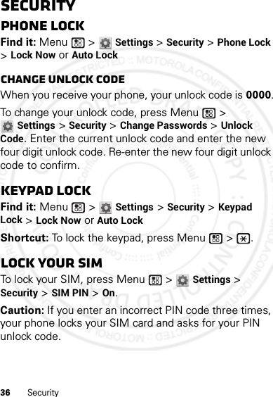 36 SecuritySecurityPhone lockFind it: Menu  &gt; Settings &gt; Security &gt; Phone Lock &gt; Lock Now or Auto LockChange unlock codeWhen you receive your phone, your unlock code is 0000.To change your unlock code, press Menu  &gt; Settings &gt; Security &gt; Change Passwords &gt; Unlock Code. Enter the current unlock code and enter the new four digit unlock code. Re-enter the new four digit unlock code to confirm.Keypad lockFind it: Menu  &gt; Settings &gt; Security &gt; Keypad Lock &gt; Lock Now or Auto LockShortcut: To lock the keypad, press Menu  &gt;  .Lock your SIMTo lock your SIM, press Menu  &gt; Settings &gt; Security &gt; SIM PIN &gt; On.Caution: If you enter an incorrect PIN code three times, your phone locks your SIM card and asks for your PIN unlock code.