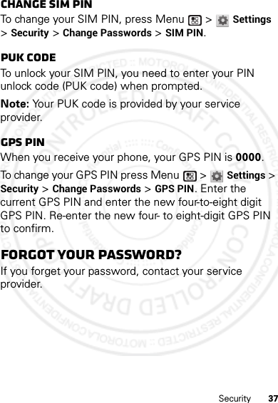 37SecurityChange SIM PINTo change your SIM PIN, press Menu  &gt; Settings &gt; Security &gt; Change Passwords &gt; SIM PIN.PUK codeTo unlock your SIM PIN, you need to enter your PIN unlock code (PUK code) when prompted.Note: Your PUK code is provided by your service provider.GPS PINWhen you receive your phone, your GPS PIN is 0000.To change your GPS PIN press Menu  &gt; Settings &gt; Security &gt; Change Passwords &gt; GPS PIN. Enter the current GPS PIN and enter the new four-to-eight digit GPS PIN. Re-enter the new four- to eight-digit GPS PIN to confirm.Forgot your password?If you forget your password, contact your service provider.