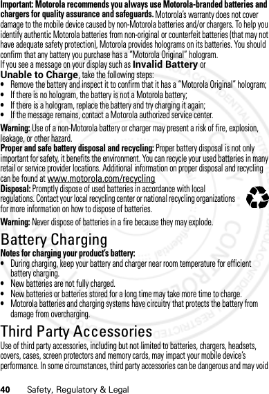 40 Safety, Regulatory &amp; LegalImportant: Motorola recommends you always use Motorola-branded batteries and chargers for quality assurance and safeguards. Motorola’s warranty does not cover damage to the mobile device caused by non-Motorola batteries and/or chargers. To help you identify authentic Motorola batteries from non-original or counterfeit batteries (that may not have adequate safety protection), Motorola provides holograms on its batteries. You should confirm that any battery you purchase has a “Motorola Original” hologram.If you see a message on your display such as Invalid Battery or Unable to Charge, take the following steps:•Remove the battery and inspect it to confirm that it has a “Motorola Original” hologram;•If there is no hologram, the battery is not a Motorola battery;•If there is a hologram, replace the battery and try charging it again;•If the message remains, contact a Motorola authorized service center.Warning: Use of a non-Motorola battery or charger may present a risk of fire, explosion, leakage, or other hazard.Proper and safe battery disposal and recycling: Proper battery disposal is not only important for safety, it benefits the environment. You can recycle your used batteries in many retail or service provider locations. Additional information on proper disposal and recycling can be found at www.motorola.com/recyclingDisposal: Promptly dispose of used batteries in accordance with local regulations. Contact your local recycling center or national recycling organizations for more information on how to dispose of batteries.Warning: Never dispose of batteries in a fire because they may explode.Battery ChargingBattery Cha rgingNotes for charging your product’s battery:•During charging, keep your battery and charger near room temperature for efficient battery charging.•New batteries are not fully charged.•New batteries or batteries stored for a long time may take more time to charge.•Motorola batteries and charging systems have circuitry that protects the battery from damage from overcharging.Third Party AccessoriesThird Party AccessoriesUse of third party accessories, including but not limited to batteries, chargers, headsets, covers, cases, screen protectors and memory cards, may impact your mobile device’s performance. In some circumstances, third party accessories can be dangerous and may void 032375o