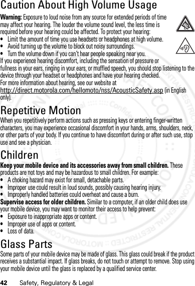 42 Safety, Regulatory &amp; LegalCaution About High Volume UsageHigh VolumeWarning: Exposure to loud noise from any source for extended periods of time may affect your hearing. The louder the volume sound level, the less time is required before your hearing could be affected. To protect your hearing:•Limit the amount of time you use headsets or headphones at high volume.•Avoid turning up the volume to block out noisy surroundings.•Turn the volume down if you can’t hear people speaking near you.If you experience hearing discomfort, including the sensation of pressure or fullness in your ears, ringing in your ears, or muffled speech, you should stop listening to the device through your headset or headphones and have your hearing checked.For more information about hearing, see our website at http://direct.motorola.com/hellomoto/nss/AcousticSafety.asp (in English only).Repetitive MotionRepetitive MotionWhen you repetitively perform actions such as pressing keys or entering finger-written characters, you may experience occasional discomfort in your hands, arms, shoulders, neck, or other parts of your body. If you continue to have discomfort during or after such use, stop use and see a physician.ChildrenChildre nKeep your mobile device and its accessories away from small children. These products are not toys and may be hazardous to small children. For example:•A choking hazard may exist for small, detachable parts.•Improper use could result in loud sounds, possibly causing hearing injury.•Improperly handled batteries could overheat and cause a burn.Supervise access for older children. Similar to a computer, if an older child does use your mobile device, you may want to monitor their access to help prevent:•Exposure to inappropriate apps or content.•Improper use of apps or content.•Loss of data.Glass PartsGlass PartsSome parts of your mobile device may be made of glass. This glass could break if the product receives a substantial impact. If glass breaks, do not touch or attempt to remove. Stop using your mobile device until the glass is replaced by a qualified service center.