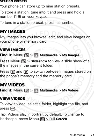 27MultimediaStation PresetsYour phone can store up to nine station presets.To store a station, tune into it and press and hold a number (1-9) on your keypad.To tune in a station preset, press its number.My ImagesMy Images lets you browse, edit, and view images on your phone or memory card.View imagesFind it: Menu  &gt; Multimedia &gt; My ImagesPress Menu  &gt; Slideshow to view a slide show of all the images in the current folder.Press   and   to switch between images stored on the phone’s memory and the memory card.My VideosFind it: Menu  &gt; Multimedia &gt; My VideosView videosTo view a video, select a folder, highlight the file, and press .Tip: Videos play in portrait by default. To change to landscape, press Menu  &gt; Full Screen.