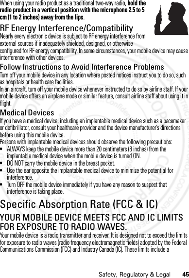 45Safety, Regulatory &amp; LegalWhen using your radio product as a traditional two-way radio, hold the radio product in a vertical position with the microphone 2.5 to 5 cm (1 to 2 inches) away from the lips.RF Energy Interference/CompatibilityNearly every electronic device is subject to RF energy interference from external sources if inadequately shielded, designed, or otherwise configured for RF energy compatibility. In some circumstances, your mobile device may cause interference with other devices.Follow Instructions to Avoid Interference ProblemsTurn off your mobile device in any location where posted notices instruct you to do so, such as hospitals or health care facilities.In an aircraft, turn off your mobile device whenever instructed to do so by airline staff. If your mobile device offers an airplane mode or similar feature, consult airline staff about using it in flight.Medical DevicesIf you have a medical device, including an implantable medical device such as a pacemaker or defibrillator, consult your healthcare provider and the device manufacturer’s directions before using this mobile device.Persons with implantable medical devices should observe the following precautions:•ALWAYS keep the mobile device more than 20 centimeters (8 inches) from the implantable medical device when the mobile device is turned ON.•DO NOT carry the mobile device in the breast pocket.•Use the ear opposite the implantable medical device to minimize the potential for interference.•Turn OFF the mobile device immediately if you have any reason to suspect that interference is taking place.Specific Absorption Rate (FCC &amp; IC)SAR (FCC &amp; IC)YOUR MOBILE DEVICE MEETS FCC AND IC LIMITS FOR EXPOSURE TO RADIO WAVES.Your mobile device is a radio transmitter and receiver. It is designed not to exceed the limits for exposure to radio waves (radio frequency electromagnetic fields) adopted by the Federal Communications Commission (FCC) and Industry Canada (IC). These limits include a 