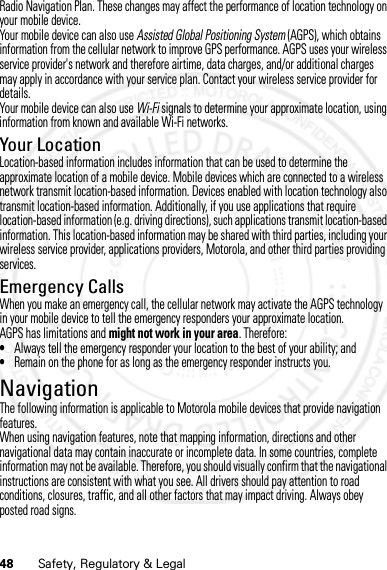 48 Safety, Regulatory &amp; LegalRadio Navigation Plan. These changes may affect the performance of location technology on your mobile device.Your mobile device can also use Assisted Global Positioning System (AGPS), which obtains information from the cellular network to improve GPS performance. AGPS uses your wireless service provider&apos;s network and therefore airtime, data charges, and/or additional charges may apply in accordance with your service plan. Contact your wireless service provider for details.Your mobile device can also use Wi-Fi signals to determine your approximate location, using information from known and available Wi-Fi networks.Your LocationLocation-based information includes information that can be used to determine the approximate location of a mobile device. Mobile devices which are connected to a wireless network transmit location-based information. Devices enabled with location technology also transmit location-based information. Additionally, if you use applications that require location-based information (e.g. driving directions), such applications transmit location-based information. This location-based information may be shared with third parties, including your wireless service provider, applications providers, Motorola, and other third parties providing services.Emergency CallsWhen you make an emergency call, the cellular network may activate the AGPS technology in your mobile device to tell the emergency responders your approximate location.AGPS has limitations and might not work in your area. Therefore:•Always tell the emergency responder your location to the best of your ability; and•Remain on the phone for as long as the emergency responder instructs you.NavigationNaviga tionThe following information is applicable to Motorola mobile devices that provide navigation features.When using navigation features, note that mapping information, directions and other navigational data may contain inaccurate or incomplete data. In some countries, complete information may not be available. Therefore, you should visually confirm that the navigational instructions are consistent with what you see. All drivers should pay attention to road conditions, closures, traffic, and all other factors that may impact driving. Always obey posted road signs.