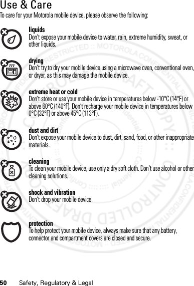 50 Safety, Regulatory &amp; LegalUse &amp; CareUse &amp; CareTo care for your Motorola mobile device, please observe the following:liquidsDon’t expose your mobile device to water, rain, extreme humidity, sweat, or other liquids.dryingDon’t try to dry your mobile device using a microwave oven, conventional oven, or dryer, as this may damage the mobile device.extreme heat or coldDon’t store or use your mobile device in temperatures below -10°C (14°F) or above 60°C (140°F). Don’t recharge your mobile device in temperatures below 0°C (32°F) or above 45°C (113°F).dust and dirtDon’t expose your mobile device to dust, dirt, sand, food, or other inappropriate materials.cleaningTo clean your mobile device, use only a dry soft cloth. Don’t use alcohol or other cleaning solutions.shock and vibrationDon’t drop your mobile device.protectionTo help protect your mobile device, always make sure that any battery, connector and compartment covers are closed and secure.