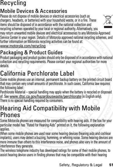 51Safety, Regulatory &amp; LegalRecyclingRecycli ngMobile Devices &amp; AccessoriesPlease do not dispose of mobile devices or electrical accessories (such as chargers, headsets, or batteries) with your household waste, or in a fire. These items should be disposed of in accordance with the national collection and recycling schemes operated by your local or regional authority. Alternatively, you may return unwanted mobile devices and electrical accessories to any Motorola Approved Service Center in your region. Details of Motorola approved national recycling schemes, and further information on Motorola recycling activities can be found at: www.motorola.com/recyclingPackaging &amp; Product GuidesProduct packaging and product guides should only be disposed of in accordance with national collection and recycling requirements. Please contact your regional authorities for more details.California Perchlorate LabelPerchlora te LabelSome mobile phones use an internal, permanent backup battery on the printed circuit board that may contain very small amounts of perchlorate. In such cases, California law requires the following label:Perchlorate Material – special handling may apply when the battery is recycled or disposed of. See www.dtsc.ca.gov/hazardouswaste/perchlorate (in English only).There is no special handling required by consumers.Hearing Aid Compatibility with Mobile PhonesHeari ng Aid Compati bili tySome Motorola phones are measured for compatibility with hearing aids. If the box for your particular model has “Rated for Hearing Aids” printed on it, the following explanation applies.When some mobile phones are used near some hearing devices (hearing aids and cochlear implants), users may detect a buzzing, humming, or whining noise. Some hearing devices are more immune than others to this interference noise, and phones also vary in the amount of interference they generate.The wireless telephone industry has developed ratings for some of their mobile phones, to assist hearing device users in finding phones that may be compatible with their hearing 