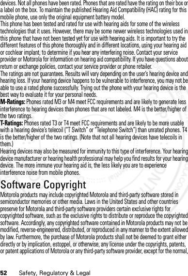 52 Safety, Regulatory &amp; Legaldevices. Not all phones have been rated. Phones that are rated have the rating on their box or a label on the box. To maintain the published Hearing Aid Compatibility (HAC) rating for this mobile phone, use only the original equipment battery model.This phone has been tested and rated for use with hearing aids for some of the wireless technologies that it uses. However, there may be some newer wireless technologies used in this phone that have not been tested yet for use with hearing aids. It is important to try the different features of this phone thoroughly and in different locations, using your hearing aid or cochlear implant, to determine if you hear any interfering noise. Contact your service provider or Motorola for information on hearing aid compatibility. If you have questions about return or exchange policies, contact your service provider or phone retailer.The ratings are not guarantees. Results will vary depending on the user’s hearing device and hearing loss. If your hearing device happens to be vulnerable to interference, you may not be able to use a rated phone successfully. Trying out the phone with your hearing device is the best way to evaluate it for your personal needs.M-Ratings: Phones rated M3 or M4 meet FCC requirements and are likely to generate less interference to hearing devices than phones that are not labeled. M4 is the better/higher of the two ratings.T-Ratings: Phones rated T3 or T4 meet FCC requirements and are likely to be more usable with a hearing device’s telecoil (“T Switch” or “Telephone Switch”) than unrated phones. T4 is the better/higher of the two ratings. (Note that not all hearing devices have telecoils in them.)Hearing devices may also be measured for immunity to this type of interference. Your hearing device manufacturer or hearing health professional may help you find results for your hearing device. The more immune your hearing aid is, the less likely you are to experience interference noise from mobile phones.Software CopyrightSoftwar e CopyrightMotorola products may include copyrighted Motorola and third-party software stored in semiconductor memories or other media. Laws in the United States and other countries preserve for Motorola and third-party software providers certain exclusive rights for copyrighted software, such as the exclusive rights to distribute or reproduce the copyrighted software. Accordingly, any copyrighted software contained in Motorola products may not be modified, reverse-engineered, distributed, or reproduced in any manner to the extent allowed by law. Furthermore, the purchase of Motorola products shall not be deemed to grant either directly or by implication, estoppel, or otherwise, any license under the copyrights, patents, or patent applications of Motorola or any third-party software provider, except for the normal, 