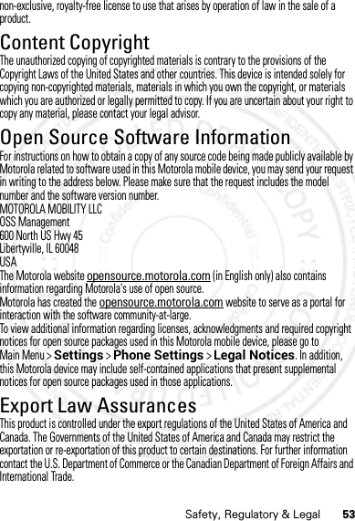 53Safety, Regulatory &amp; Legalnon-exclusive, royalty-free license to use that arises by operation of law in the sale of a product.Content CopyrightContent  CopyrightThe unauthorized copying of copyrighted materials is contrary to the provisions of the Copyright Laws of the United States and other countries. This device is intended solely for copying non-copyrighted materials, materials in which you own the copyright, or materials which you are authorized or legally permitted to copy. If you are uncertain about your right to copy any material, please contact your legal advisor.Open Source Software InformationOSS Inform ationFor instructions on how to obtain a copy of any source code being made publicly available by Motorola related to software used in this Motorola mobile device, you may send your request in writing to the address below. Please make sure that the request includes the model number and the software version number.MOTOROLA MOBILITY LLCOSS Management600 North US Hwy 45Libertyville, IL 60048USAThe Motorola website opensource.motorola.com (in English only) also contains information regarding Motorola&apos;s use of open source.Motorola has created the opensource.motorola.com website to serve as a portal for interaction with the software community-at-large.To view additional information regarding licenses, acknowledgments and required copyright notices for open source packages used in this Motorola mobile device, please go to Main Menu &gt;Settings &gt;Phone Settings &gt;Legal Notices. In addition, this Motorola device may include self-contained applications that present supplemental notices for open source packages used in those applications.Export Law AssurancesExport LawThis product is controlled under the export regulations of the United States of America and Canada. The Governments of the United States of America and Canada may restrict the exportation or re-exportation of this product to certain destinations. For further information contact the U.S. Department of Commerce or the Canadian Department of Foreign Affairs and International Trade.