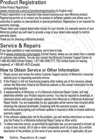 54 Safety, Regulatory &amp; LegalProduct RegistrationRegist rati onOnline Product Registration:www.motorola.com/us/productregistration (in English only)Product registration is an important step toward enjoying your new Motorola product. Registering permits us to contact you for product or software updates and allows you to subscribe to updates on new products or special promotions. Registration is not required for warranty coverage.Please retain your original dated sales receipt for your records. For warranty service of your Motorola product you will need to provide a copy of your dated sales receipt to confirm warranty status.Thank you for choosing a Motorola product.Service &amp; RepairsServ ice &amp; RepairsIf you have questions or need assistance, we&apos;re here to help.Go to www.motorola.com/repair (United States), where you can select from a number of customer care options. You can also contact the Motorola Customer Support Center at 1-800-453-0920 (United States), 1-877-483-2840 (TTY, TDD United States for hearing impaired), or 1-800-461-4575 (Canada).How to Obtain Service or Other Information  1. Please access and review the online Customer Support section of Motorola&apos;s consumer website prior to requesting warranty service.2. If the Product is still not functioning properly after making use of this resource, please contact the Warrantor listed at the Motorola website or the contact information for the corresponding location.3. A representative of Motorola, or of a Motorola Authorized Repair Center, will help determine whether your Product requires service. You may be required to download, or otherwise obtain and accept software updates from Motorola or a Motorola Authorized Repair Center. You are responsible for any applicable carrier service fees incurred while obtaining the required downloads. Complying with the warranty process, repair instructions and accepting such software updates is required in order to receive additional warranty support.4. If the software update does not fix the problem, you will receive instructions on how to ship the Product to a Motorola Authorized Repair Center or other entity.5. To obtain warranty service, as permitted by applicable law, you are required to include: (a) a copy of your receipt, bill of sale or other comparable proof of purchase; (b) a written description of the problem; (c) the name of your service provider, if applicable; (d) your 