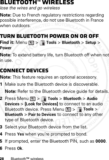 28 Bluetooth™ wirelessBluetooth™ wirelesslose the wires and go wirelessNote: Due to French regulatory restrictions regarding possible interference, do not use Bluetooth in France when outdoors.Turn Bluetooth power on or offFind it: Menu  &gt; Tools &gt; Bluetooth &gt; Setup &gt; PowerNote: To extend battery life, turn Bluetooth off when not in use.Connect devicesNote: This feature requires an optional accessory.  1Make sure the Bluetooth device is discoverable.Note: Refer to the Bluetooth device guide for details.2Press Menu  &gt; Tools &gt; Bluetooth &gt; Audio Devices &gt; [Look for Devices] to connect to an audio Bluetooth device. Press Menu  &gt; Tools &gt; Bluetooth &gt; Pair to Devices to connect to any other type of Bluetooth device.3Select your Bluetooth device from the list.4Press Yes when you’re prompted to bond.5If prompted, enter the Bluetooth PIN, such as 0000.6Press Ok.