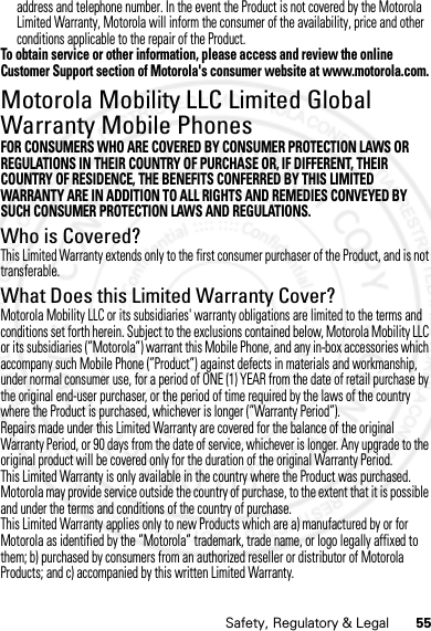 55Safety, Regulatory &amp; Legaladdress and telephone number. In the event the Product is not covered by the Motorola Limited Warranty, Motorola will inform the consumer of the availability, price and other conditions applicable to the repair of the Product.To obtain service or other information, please access and review the online Customer Support section of Motorola&apos;s consumer website at www.motorola.com.Motorola Mobility LLC Limited Global Warranty Mobile PhonesGlobal WarrantyFOR CONSUMERS WHO ARE COVERED BY CONSUMER PROTECTION LAWS OR REGULATIONS IN THEIR COUNTRY OF PURCHASE OR, IF DIFFERENT, THEIR COUNTRY OF RESIDENCE, THE BENEFITS CONFERRED BY THIS LIMITED WARRANTY ARE IN ADDITION TO ALL RIGHTS AND REMEDIES CONVEYED BY SUCH CONSUMER PROTECTION LAWS AND REGULATIONS.Who is Covered?This Limited Warranty extends only to the first consumer purchaser of the Product, and is not transferable.What Does this Limited Warranty Cover?Motorola Mobility LLC or its subsidiaries&apos; warranty obligations are limited to the terms and conditions set forth herein. Subject to the exclusions contained below, Motorola Mobility LLC or its subsidiaries (”Motorola”) warrant this Mobile Phone, and any in-box accessories which accompany such Mobile Phone (”Product”) against defects in materials and workmanship, under normal consumer use, for a period of ONE (1) YEAR from the date of retail purchase by the original end-user purchaser, or the period of time required by the laws of the country where the Product is purchased, whichever is longer (”Warranty Period”).Repairs made under this Limited Warranty are covered for the balance of the original Warranty Period, or 90 days from the date of service, whichever is longer. Any upgrade to the original product will be covered only for the duration of the original Warranty Period.This Limited Warranty is only available in the country where the Product was purchased. Motorola may provide service outside the country of purchase, to the extent that it is possible and under the terms and conditions of the country of purchase.This Limited Warranty applies only to new Products which are a) manufactured by or for Motorola as identified by the ”Motorola” trademark, trade name, or logo legally affixed to them; b) purchased by consumers from an authorized reseller or distributor of Motorola Products; and c) accompanied by this written Limited Warranty.