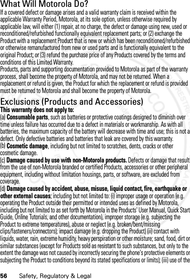 56 Safety, Regulatory &amp; LegalWhat Will Motorola Do?If a covered defect or damage arises and a valid warranty claim is received within the applicable Warranty Period, Motorola, at its sole option, unless otherwise required by applicable law, will either (1) repair, at no charge, the defect or damage using new, used or reconditioned/refurbished functionally equivalent replacement parts; or (2) exchange the Product with a replacement Product that is new or which has been reconditioned/refurbished or otherwise remanufactured from new or used parts and is functionally equivalent to the original Product; or (3) refund the purchase price of any Products covered by the terms and conditions of this Limited Warranty.Products, parts and supporting documentation provided to Motorola as part of the warranty process, shall become the property of Motorola, and may not be returned. When a replacement or refund is given, the Product for which the replacement or refund is provided must be returned to Motorola and shall become the property of Motorola.Exclusions (Products and Accessories)This warranty does not apply to:(a) Consumable parts, such as batteries or protective coatings designed to diminish over time unless failure has occurred due to a defect in materials or workmanship. As with all batteries, the maximum capacity of the battery will decrease with time and use; this is not a defect. Only defective batteries and batteries that leak are covered by this warranty.(b) Cosmetic damage, including but not limited to scratches, dents, cracks or other cosmetic damage.(c) Damage caused by use with non-Motorola products. Defects or damage that result from the use of non-Motorola branded or certified Products, accessories or other peripheral equipment, including without limitation housings, parts, or software, are excluded from coverage.(d) Damage caused by accident, abuse, misuse, liquid contact, fire, earthquake or other external causes; including but not limited to: (i) improper usage or operation (e.g. operating the Product outside their permitted or intended uses as defined by Motorola, including but not limited to as set forth by Motorola in the Products&apos; User Manual, Quick Start Guide, Online Tutorials, and other documentation), improper storage (e.g. subjecting the Product to extreme temperatures), abuse or neglect (e.g. broken/bent/missing clips/fasteners/connectors); impact damage (e.g. dropping the Product) (ii) contact with liquids, water, rain, extreme humidity, heavy perspiration or other moisture; sand, food, dirt or similar substances (except for Products sold as resistant to such substances, but only to the extent the damage was not caused by incorrectly securing the phone&apos;s protective elements or subjecting the Product to conditions beyond its stated specifications or limits); (iii) use of the 