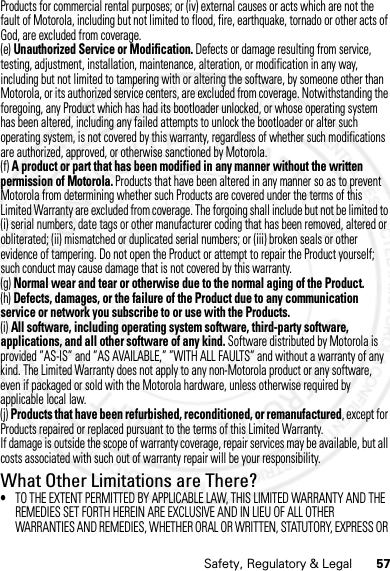 57Safety, Regulatory &amp; LegalProducts for commercial rental purposes; or (iv) external causes or acts which are not the fault of Motorola, including but not limited to flood, fire, earthquake, tornado or other acts of God, are excluded from coverage.(e) Unauthorized Service or Modification. Defects or damage resulting from service, testing, adjustment, installation, maintenance, alteration, or modification in any way, including but not limited to tampering with or altering the software, by someone other than Motorola, or its authorized service centers, are excluded from coverage. Notwithstanding the foregoing, any Product which has had its bootloader unlocked, or whose operating system has been altered, including any failed attempts to unlock the bootloader or alter such operating system, is not covered by this warranty, regardless of whether such modifications are authorized, approved, or otherwise sanctioned by Motorola.(f) A product or part that has been modified in any manner without the written permission of Motorola. Products that have been altered in any manner so as to prevent Motorola from determining whether such Products are covered under the terms of this Limited Warranty are excluded from coverage. The forgoing shall include but not be limited to (i) serial numbers, date tags or other manufacturer coding that has been removed, altered or obliterated; (ii) mismatched or duplicated serial numbers; or (iii) broken seals or other evidence of tampering. Do not open the Product or attempt to repair the Product yourself; such conduct may cause damage that is not covered by this warranty.(g) Normal wear and tear or otherwise due to the normal aging of the Product.(h) Defects, damages, or the failure of the Product due to any communication service or network you subscribe to or use with the Products.(i) All software, including operating system software, third-party software, applications, and all other software of any kind. Software distributed by Motorola is provided ”AS-IS” and ”AS AVAILABLE,” ”WITH ALL FAULTS” and without a warranty of any kind. The Limited Warranty does not apply to any non-Motorola product or any software, even if packaged or sold with the Motorola hardware, unless otherwise required by applicable local law.(j) Products that have been refurbished, reconditioned, or remanufactured, except for Products repaired or replaced pursuant to the terms of this Limited Warranty.If damage is outside the scope of warranty coverage, repair services may be available, but all costs associated with such out of warranty repair will be your responsibility.What Other Limitations are There?•TO THE EXTENT PERMITTED BY APPLICABLE LAW, THIS LIMITED WARRANTY AND THE REMEDIES SET FORTH HEREIN ARE EXCLUSIVE AND IN LIEU OF ALL OTHER WARRANTIES AND REMEDIES, WHETHER ORAL OR WRITTEN, STATUTORY, EXPRESS OR 