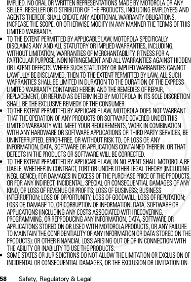 58 Safety, Regulatory &amp; LegalIMPLIED. NO ORAL OR WRITTEN REPRESENTATIONS MADE BY MOTOROLA OR ANY SELLER, RESELLER OR DISTRIBUTOR OF THE PRODUCTS, INCLUDING EMPLOYEES AND AGENTS THEREOF, SHALL CREATE ANY ADDITIONAL WARRANTY OBLIGATIONS, INCREASE THE SCOPE, OR OTHERWISE MODIFY IN ANY MANNER THE TERMS OF THIS LIMITED WARRANTY.•TO THE EXTENT PERMITTED BY APPLICABLE LAW, MOTOROLA SPECIFICALLY DISCLAIMS ANY AND ALL STATUTORY OR IMPLIED WARRANTIES, INCLUDING, WITHOUT LIMITATION, WARRANTIES OF MERCHANTABILITY, FITNESS FOR A PARTICULAR PURPOSE, NONINFRINGEMENT AND ALL WARRANTIES AGAINST HIDDEN OR LATENT DEFECTS. WHERE SUCH STATUTORY OR IMPLIED WARRANTIES CANNOT LAWFULLY BE DISCLAIMED, THEN TO THE EXTENT PERMITTED BY LAW, ALL SUCH WARRANTIES SHALL BE LIMITED IN DURATION TO THE DURATION OF THE EXPRESS LIMITED WARRANTY CONTAINED HEREIN AND THE REMEDIES OF REPAIR, REPLACEMENT, OR REFUND AS DETERMINED BY MOTOROLA IN ITS SOLE DISCRETION SHALL BE THE EXCLUSIVE REMEDY OF THE CONSUMER.•TO THE EXTENT PERMITTED BY APPLICABLE LAW, MOTOROLA DOES NOT WARRANT THAT THE OPERATION OF ANY PRODUCTS OR SOFTWARE COVERED UNDER THIS LIMITED WARRANTY WILL MEET YOUR REQUIREMENTS, WORK IN COMBINATION WITH ANY HARDWARE OR SOFTWARE APPLICATIONS OR THIRD PARTY SERVICES, BE UNINTERRUPTED, ERROR-FREE, OR WITHOUT RISK TO, OR LOSS OF, ANY INFORMATION, DATA, SOFTWARE OR APPLICATIONS CONTAINED THEREIN, OR THAT DEFECTS IN THE PRODUCTS OR SOFTWARE WILL BE CORRECTED.•TO THE EXTENT PERMITTED BY APPLICABLE LAW, IN NO EVENT SHALL MOTOROLA BE LIABLE, WHETHER IN CONTRACT, TORT OR UNDER OTHER LEGAL THEORY (INCLUDING NEGLIGENCE), FOR DAMAGES IN EXCESS OF THE PURCHASE PRICE OF THE PRODUCTS, OR FOR ANY INDIRECT, INCIDENTAL, SPECIAL OR CONSEQUENTIAL DAMAGES OF ANY KIND, OR LOSS OF REVENUE OR PROFITS; LOSS OF BUSINESS; BUSINESS INTERRUPTION; LOSS OF OPPORTUNITY; LOSS OF GOODWILL; LOSS OF REPUTATION; LOSS OF, DAMAGE TO, OR CORRUPTION OF INFORMATION, DATA, SOFTWARE OR APPLICATIONS (INCLUDING ANY COSTS ASSOCIATED WITH RECOVERING, PROGRAMMING, OR REPRODUCING ANY INFORMATION, DATA, SOFTWARE OR APPLICATIONS STORED ON OR USED WITH MOTOROLA PRODUCTS, OR ANY FAILURE TO MAINTAIN THE CONFIDENTIALITY OF ANY INFORMATION OR DATA STORED ON THE PRODUCTS); OR OTHER FINANCIAL LOSS ARISING OUT OF OR IN CONNECTION WITH THE ABILITY OR INABILITY TO USE THE PRODUCTS.•SOME STATES OR JURISDICTIONS DO NOT ALLOW THE LIMITATION OR EXCLUSION OF INCIDENTAL OR CONSEQUENTIAL DAMAGES, OR THE EXCLUSION OR LIMITATION ON 