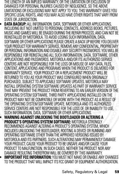 59Safety, Regulatory &amp; LegalTHE LENGTH OF AN IMPLIED WARRANTY, OR THE LIMITATION OR EXCLUSION OF DAMAGES FOR PERSONAL INJURIES CAUSED BY NEGLIGENCE, SO THE ABOVE LIMITATIONS OR EXCLUSIONS MAY NOT APPLY TO YOU. THIS WARRANTY GIVES YOU SPECIFIC LEGAL RIGHTS, AND YOU MAY ALSO HAVE OTHER RIGHTS THAT VARY FROM STATE OR JURISDICTION.• DATA BACKUP: ALL INFORMATION, DATA, SOFTWARE OR OTHER APPLICATIONS, INCLUDING BUT NOT LIMITED TO PERSONAL CONTACTS, ADDRESS BOOKS, PICTURES, MUSIC AND GAMES WILL BE ERASED DURING THE REPAIR PROCESS, AND CAN NOT BE REINSTALLED BY MOTOROLA. TO AVOID LOSING SUCH INFORMATION, DATA, SOFTWARE OR OTHER APPLICATIONS PLEASE CREATE A BACK UP BEFORE YOU DELIVER YOUR PRODUCT FOR WARRANTY SERVICE, REMOVE ANY CONFIDENTIAL, PROPRIETARY OR PERSONAL INFORMATION AND DISABLE ANY SECURITY PASSWORDS. YOU WILL BE RESPONSIBLE FOR REINSTALLING ALL SUCH INFORMATION, DATA, SOFTWARE, OTHER APPLICATIONS AND PASSWORDS. MOTOROLA AND/OR ITS AUTHORIZED SERVICE CENTERS ARE NOT RESPONSIBLE FOR THE LOSS OR MISUSE OF ANY DATA, FILES, CONTENT, APPLICATIONS AND PROGRAMS WHEN THE PRODUCT IS DELIVERED FOR WARRANTY SERVICE. YOUR PRODUCT OR A REPLACEMENT PRODUCT WILL BE RETURNED TO YOU AS YOUR PRODUCT WAS CONFIGURED WHEN ORIGINALLY PURCHASED, SUBJECT TO APPLICABLE SOFTWARE UPDATES. MOTOROLA MAY INSTALL OPERATING SYSTEM SOFTWARE UPDATES AS PART OF WARRANTY SERVICE THAT MAY PREVENT THE PRODUCT FROM REVERTING TO AN EARLIER VERSION OF THE OPERATING SYSTEM SOFTWARE. THIRD PARTY APPLICATIONS INSTALLED ON THE PRODUCT MAY NOT BE COMPATIBLE OR WORK WITH THE PRODUCT AS A RESULT OF THE OPERATING SYSTEM SOFTWARE UPDATE. MOTOROLA AND ITS AUTHORIZED SERVICE CENTERS ARE NOT RESPONSIBLE FOR THE LOSS OF, OR INABILITY TO USE, SUCH INFORMATION, DATA, SOFTWARE OR OTHER APPLICATIONS.• WARNING AGAINST UNLOCKING THE BOOTLOADER OR ALTERING A PRODUCT&apos;S OPERATING SYSTEM SOFTWARE: MOTOROLA STRONGLY RECOMMENDS AGAINST ALTERING A PRODUCT&apos;S OPERATING SYSTEM, WHICH INCLUDES UNLOCKING THE BOOTLOADER, ROOTING A DEVICE OR RUNNING ANY OPERATING SOFTWARE OTHER THAN THE APPROVED VERSIONS ISSUED BY MOTOROLA AND ITS PARTNERS. SUCH ALTERATIONS MAY PERMANENTLY DAMAGE YOUR PRODUCT, CAUSE YOUR PRODUCT TO BE UNSAFE AND/OR CAUSE YOUR PRODUCT TO MALFUNCTION. IN SUCH CASES, NEITHER THE PRODUCT NOR ANY DAMAGE RESULTING THEREFROM WILL BE COVERED BY THIS WARRANTY.• IMPORTANT FCC INFORMATION: YOU MUST NOT MAKE OR ENABLE ANY CHANGES TO THE PRODUCT THAT WILL IMPACT ITS FCC GRANT OF EQUIPMENT AUTHORIZATION. 