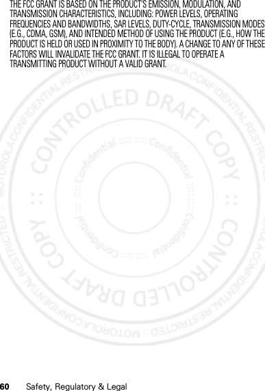 60 Safety, Regulatory &amp; LegalTHE FCC GRANT IS BASED ON THE PRODUCT&apos;S EMISSION, MODULATION, AND TRANSMISSION CHARACTERISTICS, INCLUDING: POWER LEVELS, OPERATING FREQUENCIES AND BANDWIDTHS, SAR LEVELS, DUTY-CYCLE, TRANSMISSION MODES (E.G., CDMA, GSM), AND INTENDED METHOD OF USING THE PRODUCT (E.G., HOW THE PRODUCT IS HELD OR USED IN PROXIMITY TO THE BODY). A CHANGE TO ANY OF THESE FACTORS WILL INVALIDATE THE FCC GRANT. IT IS ILLEGAL TO OPERATE A TRANSMITTING PRODUCT WITHOUT A VALID GRANT.