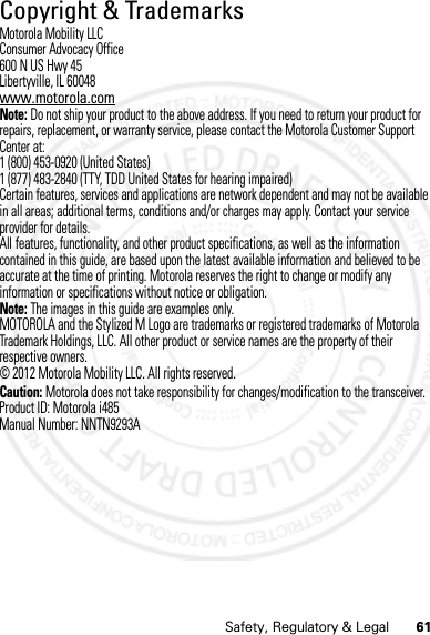 61Safety, Regulatory &amp; LegalCopyright &amp; TrademarksCopyri ght &amp; TrademarksMotorola Mobility LLCConsumer Advocacy Office600 N US Hwy 45Libertyville, IL 60048www.motorola.comNote: Do not ship your product to the above address. If you need to return your product for repairs, replacement, or warranty service, please contact the Motorola Customer Support Center at:1 (800) 453-0920 (United States)1 (877) 483-2840 (TTY, TDD United States for hearing impaired)Certain features, services and applications are network dependent and may not be available in all areas; additional terms, conditions and/or charges may apply. Contact your service provider for details.All features, functionality, and other product specifications, as well as the information contained in this guide, are based upon the latest available information and believed to be accurate at the time of printing. Motorola reserves the right to change or modify any information or specifications without notice or obligation.Note: The images in this guide are examples only.MOTOROLA and the Stylized M Logo are trademarks or registered trademarks of Motorola Trademark Holdings, LLC. All other product or service names are the property of their respective owners.© 2012 Motorola Mobility LLC. All rights reserved.Caution: Motorola does not take responsibility for changes/modification to the transceiver.Product ID: Motorola i485Manual Number: NNTN9293A