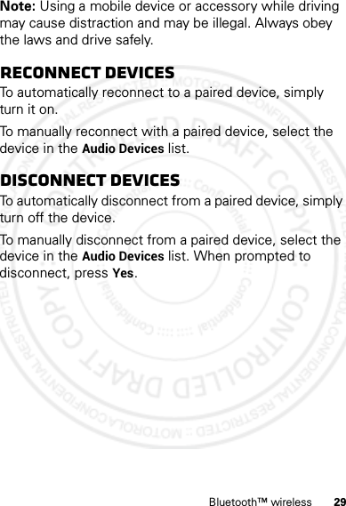 29Bluetooth™ wirelessNote: Using a mobile device or accessory while driving may cause distraction and may be illegal. Always obey the laws and drive safely.Reconnect devicesTo automatically reconnect to a paired device, simply turn it on.To manually reconnect with a paired device, select the device in the Audio Devices list.Disconnect devicesTo automatically disconnect from a paired device, simply turn off the device.To manually disconnect from a paired device, select the device in the Audio Devices list. When prompted to disconnect, press Yes.