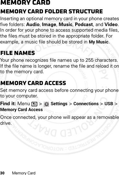 30 Memory CardMemory CardMemory card folder structureInserting an optional memory card in your phone creates five folders: Audio, Image, Music, Podcast, and Video. In order for your phone to access supported media files, the files must be stored in the appropriate folder. For example, a music file should be stored in My Music.File namesYour phone recognizes file names up to 255 characters. If the file name is longer, rename the file and reload it on to the memory card.Memory card accessSet memory card access before connecting your phone to your computer.Find it: Menu  &gt; Settings &gt; Connections &gt; USB &gt; Memory Card AccessOnce connected, your phone will appear as a removable drive.