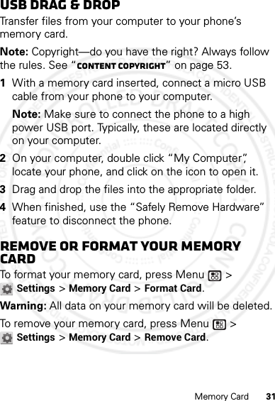 31Memory CardUSB drag &amp; dropTransfer files from your computer to your phone’s memory card.Note: Copyright—do you have the right? Always follow the rules. See “Content Copyright” on page 53.  1With a memory card inserted, connect a micro USB cable from your phone to your computer.Note: Make sure to connect the phone to a high power USB port. Typically, these are located directly on your computer.2On your computer, double click “My Computer”, locate your phone, and click on the icon to open it.3Drag and drop the files into the appropriate folder.4When finished, use the “Safely Remove Hardware” feature to disconnect the phone.Remove or format your memory cardTo format your memory card, press Menu  &gt; Settings &gt; Memory Card &gt; Format Card.Warning: All data on your memory card will be deleted.To remove your memory card, press Menu  &gt; Settings &gt; Memory Card &gt; Remove Card.