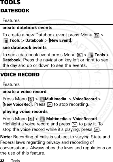 32 ToolsToolsDatebookVoice RecordNote: Recording of calls is subject to varying State and Federal laws regarding privacy and recording of conversations. Always obey the laws and regulations on the use of this feature.Featurescreate datebook eventsTo create a new Datebook event press Menu  &gt; Tools &gt; Datebook &gt; [New Event].see datebook eventsTo see a datebook event press Menu  &gt; Tools &gt; Datebook. Press the navigation key left or right to see the day and up or down to see the events.Featurescreate a voice recordPress Menu  &gt; Multimedia &gt; VoiceRecord &gt; [New VoiceRec]. Press   to stop recording.playing voice recordsPress Menu  &gt; Multimedia &gt; VoiceRecord. Highlight a voice record and press   to play it. To stop the voice record while it’s playing, press  .