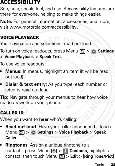 33ToolsAccessibilitySee, hear, speak, feel, and use. Accessibility features are there for everyone, helping to make things easier.Note: For general information, accessories, and more, visit www.motorola.com/accessibility.Voice playbackYour navigation and selections, read out loud.To turn on voice readouts, press Menu  &gt; Settings &gt;Voice Playback &gt; Speak Text.To use voice readouts:• Menus: In menus, highlight an item (it will be read out loud).• Dialer &amp; text entry: As you type, each number or letter is read out loud.Tip: Navigate through your menus to hear how voice readouts work on your phone.Caller IDWhen you want to hear who’s calling:• Read out loud: Have your caller announced—touch Menu  &gt; Settings &gt;Voice Playback &gt;Speak Caller.• Ringtones: Assign a unique ringtone to a contact—press Menu  &gt; Contacts, highlight a contact, then touch Menu  &gt;Edit &gt; [Ring Tone/Pict] 