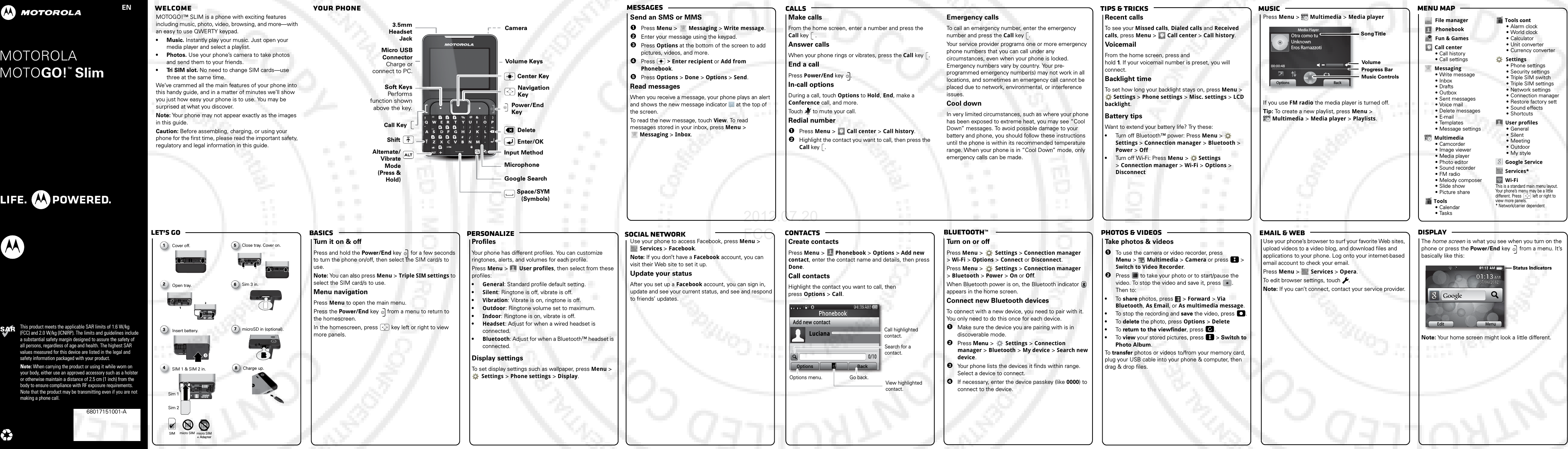 Email &amp; webPhotos &amp; videosBluetooth™ContactsTips &amp; tricks MusicCallsMessagesMenu mapDisplayBasicsLet’s goPersonalize68XXXXXXXX-AMOTOROLA This product meets the applicable SAR limits of 1.6 W/kg (FCC) and 2.0 W/kg (ICNIRP). The limits and guidelines include a substantial safety margin designed to assure the safety of all persons, regardless of age and health. The highest SAR values measured for this device are listed in the legal and safety information packaged with your product.Note: When carrying the product or using it while worn on your body, either use an approved accessory such as a holster or otherwise maintain a distance of 2.5 cm (1 inch) from the body to ensure compliance with RF exposure requirements. Note that the product may be transmitting even if you are not making a phone call.MOTOGO!  Slim TMEN68017151001-A  Welcome   Your phonesocial networkMOTOGO!™ SLIM is a phone with exciting features including music, photo, video, browsing, and more—with an easy to use QWERTY keypad.•Music. Instantly play your music. Just open your media player and select a playlist.• Photos. Use your phone’s camera to take photos and send them to your friends.•Tri SIM slot. No need to change SIM cards—use three at the same time.We’ve crammed all the main features of your phone into this handy guide, and in a matter of minutes we’ll show you just how easy your phone is to use. You may be surprised at what you discover.Note: Your phone may not appear exactly as the images in this guide. Caution: Before assembling, charging, or using your phone for the first time, please read the important safety, regulatory and legal information in this guide.Volume KeysMicrophoneEnter/OKSpace/SYM (Symbols) Alternate/Vibrate Mode(Press &amp; Hold)ShiftDeleteCenter Key3.5mm HeadsetJackMicro USB ConnectorCharge or connect to PC.Input MethodPower/End KeyCall KeySoft KeysPerforms function shown above the key.     Navigation KeyCamera Google Searchmessage sSend an SMS or MMS  1Press Menu &gt;   Messaging &gt; Write message.2Enter your message using the keypad. 3Press Options at the bottom of the screen to add pictures, videos, and more. 4Press  &gt; Enter recipient or Add from Phonebook.5Press Options &gt; Done &gt; Options &gt; Send.Read messagesWhen you receive a message, your phone plays an alert and shows the new message indicator   at the top of the screen.To read the new message, touch View. To read messages stored in your inbox, press Menu &gt;  Messaging &gt; Inbox.callsMake callsFrom the home screen, enter a number and press the Call key  .Answer callsWhen your phone rings or vibrates, press the Call key .End a callPress Power/End key .In-call optionsDuring a call, touch Options to Hold, End, make a Conference call, and more.Touch   to mute your call.Redial number  1Press Menu &gt;   Call center &gt; Call history.2Highlight the contact you want to call, then press the Call key .Emergency callsTo call an emergency number, enter the emergency number and press the Call key .Your service provider programs one or more emergency phone numbers that you can call under any circumstances, even when your phone is locked. Emergency numbers vary by country. Your pre-programmed emergency number(s) may not work in all locations, and sometimes an emergency call cannot be placed due to network, environmental, or interference issues.Cool downIn very limited circumstances, such as where your phone has been exposed to extreme heat, you may see “Cool Down” messages. To avoid possible damage to your battery and phone, you should follow these instructions until the phone is within its recommended temperature range. When your phone is in “Cool Down” mode, only emergency calls can be made.musicRecent callsTo s ee yo ur  Missed calls, Dialed calls and Received calls, press Menu &gt;   Call center &gt; Call history.VoicemailFrom the home screen, press and hold 1. If your voicemail number is preset, you will connect.Backlight timeTo set how long your backlight stays on, press Menu &gt;  Settings &gt; Phone settings &gt; Misc. settings &gt; LCD backlight.Battery tipsWant to extend your battery life? Try these:•Turn off Bluetooth™ power: Press Menu &gt;   Settings &gt; Connection manager &gt; Bluetooth &gt; Power &gt; Off•Turn off Wi-Fi: Press Menu &gt;   Settings &gt; Connection manager &gt; Wi-Fi &gt; Options &gt; DisconnectPress Menu &gt;  Multimedia &gt; Media playerIf you use FM radio the media player is turned off.Tip: To create a new playlist, press Menu &gt;  Multimedia &gt; Media player &gt; Playlists.Otra como tuUnknownEros Ramazzoti00:00:48Media PlayerOptions BackSong TitleMusic ControlsProgress BarVolumeFile managerPhonebookFun &amp; GamesCall center• Call history• Call settingsMessaging• Write message•Inbox•Drafts•Outbox• Sent messages•Voice mail• Delete messages•E-mail• Templates• Message settingsMultimedia• Camcorder• Image viewer• Media player•Photo editor•Sound recorder•FM radio• Melody composer•Slide show•Picture shareTools• Calendar• TasksTools cont•Alarm clock•World clock• Calculator• Unit converter• Currency converterSettings• Phone settings• Security settings•Triple SIM switch•Triple SIM settings• Network settings• Connection manager• Restore factory sett• Sound effects• ShortcutsUser profiles•General•Silent• Meeting• Outdoor• My styleGoogle ServiceServices*Wi-FiThis is a standard main menu layout. Your phone’s menu may be a little different. Press   left or right to view more panels.* Network/carrier dependent   let’s  goCover off.1Insert battery.3SIM 1 &amp; SIM 2 in.4Sim 1Sim 2Close tray. Cover on.C5Sim 3 in.S6microSD in (optional).m78Open tray.2Charge up.SIM micro SIM micro SIM + AdapterbasicsTu r n   it on &amp; offPress and hold the Power/End key   for a few seconds to turn the phone on/off, then select the SIM card/s to use.Note: You can also press Menu &gt; Triple SIM settings to select the SIM card/s to use.Menu navigationPress Menu to open the main menu.Press the Power/End key   from a menu to return to the homescreen. In the homescreen, press   key left or right to view more panels.   customizeProfilesYour phone has different profiles. You can customize ringtones, alerts, and volumes for each profile.Press Menu &gt;   User profiles, then select from these profiles:•General: Standard profile default setting.•Silent: Ringtone is off, vibrate is off.•Vibration: Vibrate is on, ringtone is off.•Outdoor: Ringtone volume set to maximum.•Indoor: Ringtone is on, vibrate is off. •Headset: Adjust for when a wired headset is connected.•Bluetooth: Adjust for when a Bluetooth™ headset is connected.Display settingsTo set display settings such as wallpaper, press Menu &gt;  Settings &gt; Phone settings &gt; Display. Google MapsUse your phone to access Facebook, press Menu &gt; Services &gt; Facebook.Note: If you don’t have a Facebook account, you can visit their Web site to set it up.Update your statusAfter you set up a Facebook account, you can sign in, update and see your current status, and see and respond to friends’ updates.phonebookCreate contactsPress Menu &gt;  Phonebook &gt; Options &gt; Add new contact, enter the contact name and details, then press Done.Call contactsHighlight the contact you want to call, then press Options &gt; Call.04:35:5304:::053404:33:3504:33AMMAMAAA21PhonebookAdd new contact0/10Options BackLucianaOptions menu.Search for a     contact.Go back.    Call highlighted contact.View highlighted     contact.BluetoothTurn on or offPress Menu &gt;  Settings &gt; Connection manager &gt; Wi-Fi &gt; Options &gt; Connect or Disconnect.Press Menu &gt;  Settings &gt; Connection manager &gt; Bluetooth &gt; Power &gt; On or Off.When Bluetooth power is on, the Bluetooth indicator   appears in the home screen.Connect new Bluetooth devicesTo connect with a new device, you need to pair with it. You only need to do this once for each device.  1Make sure the device you are pairing with is in discoverable mode.2Press Menu &gt;   Settings &gt; Connection manager &gt; Bluetooth &gt; My device &gt; Search new device.3Your phone lists the devices it finds within range. Select a device to connect.4If necessary, enter the device passkey (like 0000) to connect to the device.photos &amp; videosTa k e   photos &amp; videos  1To use the camera or video recorder, press Menu &gt;   Multimedia &gt; Camera or press   &gt; Switch to Video Recorder.2Press   to take your photo or to start/pause the video. To stop the video and save it, press  . Then to:•To  share photos, press   &gt; Forward &gt; Via Bluetooth, As Email, or As multimedia message.•To stop the recording and save the video, press  .•To  delete the photo, press Options &gt; Delete•To  return to the viewfinder, press  .•To  view your stored pictures, press   &gt; Switch to Photo Album.To  transfer photos or videos to/from your memory card, plug your USB cable into your phone &amp; computer, then drag &amp; drop files.USB drag &amp; dropUse your phone’s browser to surf your favorite Web sites, upload videos to a video blog, and download files and applications to your phone. Log onto your internet-based email account to check your email.Press Menu &gt;  Services &gt; Opera.To edit browser settings, touch  .Note: If you can’t connect, contact your service provider.status indicatorsThe home screen is what you see when you turn on the phone or press the Power/End key   from a menu. It’s basically like this:Note: Your home screen might look a little different.14:2000022224444444111:::::1144444444:2222000011110000::001:13 AM:44344431134444444431130M2020M0000MM2222000000020M000M00MMM:2:2A::A22222A::A::A:::A:::::A222222222A:::::AA111111111111:Edit01:1301:13 AM AM07/06/201207/06/2012MenuStatus Indicators2012.07.20 FCC