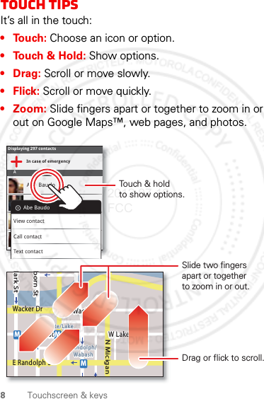 8Touchscreen &amp; keysTouch tipsIt’s all in the touch:•Touch: Choose an icon or option.• Touch &amp; Hold: Show options.•Drag: Scroll or move slowly.•Flick: Scroll or move quickly.• Zoom: Slide fingers apart or together to zoom in or out on Google Maps™, web pages, and photos.Displaying 297 contactsIn case of emergencyAAbe BaudoAllie SmythAnna MedinaAstrid FanningAbe BaudoView contactCall contactText contactlark StWacker DrMborn StN MiciganW Lake St W Lake StE Wacker PlState/LakeLake Randolph/WabashMMME Randolph StSlide two fingersapart or togetherto zoom in or out.Drag or flick to scroll.Touch &amp; holdto show options.2012.07.19 FCC