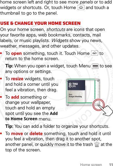 11Home screenhome screen left and right to see more panels or to add widgets or shortcuts. Or, touch Home  and touch a thumbnail to go to the panel.Use &amp; change your home screenOn your home screen, shortcuts are icons that open your favorite apps, web bookmarks, contacts, mail labels, or music playlists. Widgets show you news, weather, messages, and other updates.•To open something, touch it. Touch Home  to return to the home screen.Tip: When you open a widget, touch Menu  to see any options or settings.•To resize widgets, touch and hold a corner until you feel a vibration, then drag.•To add something or change your wallpaper, touch and hold an empty spot until you see the Add to Home Screen menu.Tip: You can add a folder to organize your shortcuts.•To move or delete something, touch and hold it until you feel a vibration, then drag it to another spot, another panel, or quickly move it to the trash  at the top of the screen.Kristine KelleyNot even ready to go back to school83pmBudget MeetingTHUJUL3pmBudget MeetingTHUJUL2012.07.19 FCC