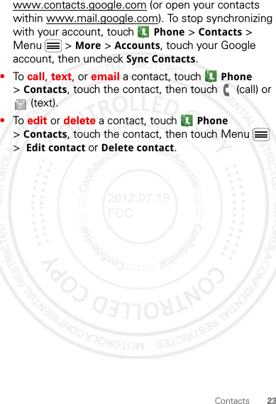 23Contactswww.contacts.google.com (or open your contacts within www.mail.google.com). To stop synchronizing with your account, touch  Phone &gt; Contacts &gt; Menu  &gt; More &gt; Accounts, touch your Google account, then uncheck Sync Contacts.•To call, text, or email a contact, touch  Phone &gt;Contacts, touch the contact, then touch  (call) or (text).•To edit or delete a contact, touch  Phone &gt;Contacts, touch the contact, then touch Menu  &gt;  Edit contact or Delete contact.2012.07.19 FCC