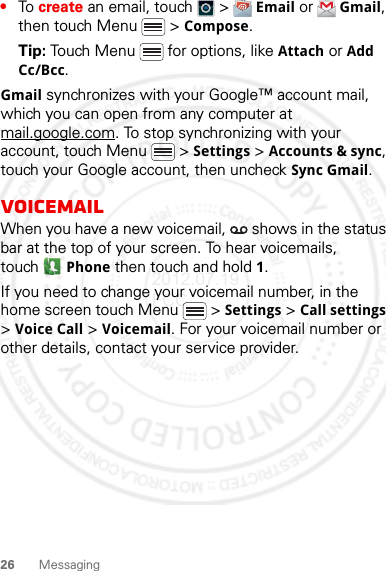 26 Messaging•To create an email, touch   &gt;  Email or  Gmail, then touch Menu  &gt; Compose.Tip: Touch Menu  for options, like Attach or Add Cc/Bcc.Gmail synchronizes with your Google™ account mail, which you can open from any computer at mail.google.com. To stop synchronizing with your account, touch Menu  &gt; Settings &gt; Accounts &amp; sync, touch your Google account, then uncheck Sync Gmail.VoicemailWhen you have a new voicemail,   shows in the status bar at the top of your screen. To hear voicemails, touch Phone then touch and hold 1.If you need to change your voicemail number, in the home screen touch Menu  &gt; Settings &gt; Call settings &gt; Voice Call &gt; Voicemail. For your voicemail number or other details, contact your service provider.2012.07.19 FCC