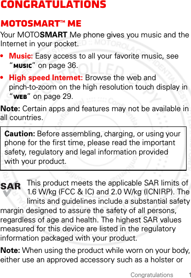 1CongratulationsCongratulationsMOTOsmart™ MEYo u r  M OTO SMART Me phone gives you music and the Internet in your pocket.•Music: Easy access to all your favorite music, see “Music” on page 36.• High speed Internet: Browse the web and pinch-to-zoom on the high resolution touch display in “Web” on page 29.Note: Certain apps and features may not be available in all countries.This product meets the applicable SAR limits of 1.6 W/kg (FCC &amp; IC) and 2.0 W/kg (ICNIRP). The limits and guidelines include a substantial safety margin designed to assure the safety of all persons, regardless of age and health. The highest SAR values measured for this device are listed in the regulatory information packaged with your product.Note: When using the product while worn on your body, either use an approved accessory such as a holster or Caution: Before assembling, charging, or using your phone for the first time, please read the important safety, regulatory and legal information provided with your product.2012.07.19 FCC