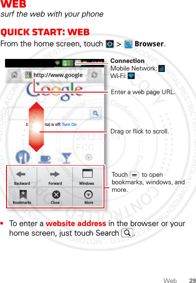 29WebWebsurf the web with your phoneQuick start: WebFrom the home screen, touch   &gt;  Browser.•To enter a website address in the browser or your home screen, just touch Search .Bookmarks Exit MoreInstant (beta) is off: Turn Onhttp://www.googleBackward Forward WindowsBookmarks Close MoreDrag or flick to scroll.Enter a web page URL.Touch        to open bookmarks, windows, and more.ConnectionMobile Network: Wi-Fi: 2012.07.19 FCC