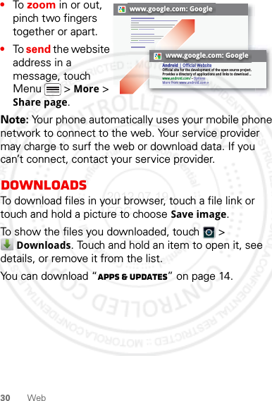 30 Web•To zoom in or out, pinch two fingers together or apart.•To send the website address in a message, touch Menu  &gt; More &gt; Share page.Note: Your phone automatically uses your mobile phone network to connect to the web. Your service provider may charge to surf the web or download data. If you can’t connect, contact your service provider.DownloadsTo download files in your browser, touch a file link or touch and hold a picture to choose Save image.To show the files you downloaded, touch   &gt; Downloads. Touch and hold an item to open it, see details, or remove it from the list.You can download “Apps &amp; updates” on page 14.www.google.com: Googlewww.google.com: GoogleAndroid | Official WebsiteOfficial site for the development of the open source project. Provides a directory of applications and links to download ..www.android.com/ - OptionsMore from www.android.com »2012.07.19 FCC