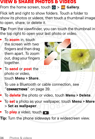 34 Photos &amp; videosView &amp; share photos &amp; videosFrom the home screen, touch   &gt;  Gallery.Flick left and right to show folders. Touch a folder to show its photos or videos, then touch a thumbnail image to open, share, or delete it.Tip: From the viewfinder, you can touch the thumbnail in the top right to open your last photo or video.•To zoom in, touch the screen with two fingers and then drag them apart. To zoom out, drag your fingers together.•To send or post the photo or video, touch Menu &gt; Share.To use a Bluetooth or cable connection, see “connections” on page 39.•To delete the photo or video, touch Menu &gt; Delete.•To set a photo as your wallpaper, touch Menu &gt; More &gt; Set as wallpaper.•To play a video, touch  .Tip: Turn the phone sideways for a widescreen view.2012.07.19 FCC