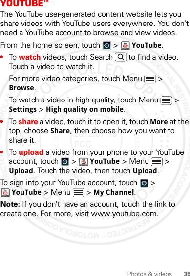 35Photos &amp; videosYouTube™The YouTube user-generated content website lets you share videos with YouTube users everywhere. You don’t need a YouTube account to browse and view videos.From the home screen, touch   &gt;   YouTube.•To watch videos, touch Search  to find a video. Touch a video to watch it.For more video categories, touch Menu  &gt; Browse.To watch a video in high quality, touch Menu  &gt; Settings &gt; High quality on mobile.•To share a video, touch it to open it, touch More at the top, choose Share, then choose how you want to share it.•To upload a video from your phone to your YouTube account, touch   &gt;  YouTube &gt; Menu  &gt; Upload. Touch the video, then touch Upload.To sign into your YouTube account, touch   &gt; YouTube &gt; Menu  &gt; My Channel.Note: If you don’t have an account, touch the link to create one. For more, visit www.youtube.com.2012.07.19 FCC